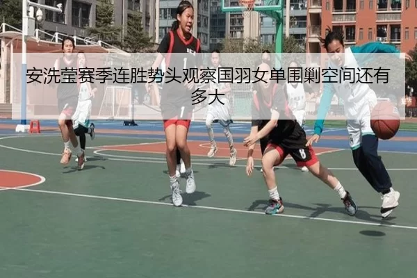 安洗莹赛季连胜势头观察国羽女单围剿空间还有多大